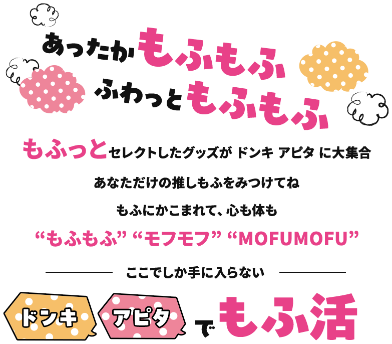 あったかもふもふ、ふわっともふもふ。もふっとセレクトしたグッズがドンキ アピタ に大集合！あなただけの推しもふをみつけてね。もふにかこまれて、心も体も“もふもふ”“モフモフ”“MOFUMOFU”。 ～ここでしか手に入らない～ドンキでもふ活 アピタでもふ活、もふっとご来店お待ちしてます♪

