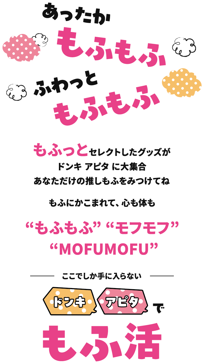 あったかもふもふ、ふわっともふもふ。もふっとセレクトしたグッズがドンキ アピタ に大集合！あなただけの推しもふをみつけてね。もふにかこまれて、心も体も“もふもふ”“モフモフ”“MOFUMOFU”。 ～ここでしか手に入らない～ドンキでもふ活 アピタでもふ活、もふっとご来店お待ちしてます♪
