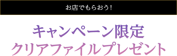 お店でもらおう！ キャンペーン限定クリアファイル プレゼント