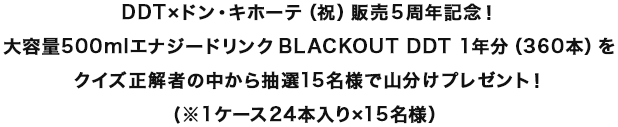 DDT×ドンキホーテ（祝）販売5周年記念！大容量500mlエナジードリンクBLACKOUT DDT 1年分（360本）を抽選15名様で山分けプレゼント！