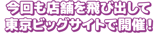 今回も店舗を飛び出して東京ビッグサイトで開催！