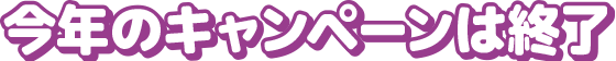 今年のキャンペーンは終了しました
