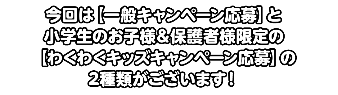 今回は【一般キャンペーン応募】と小学生のお子様＆保護者様限定の【わくわくキッズキャンペーン応募】の2種類がございます！