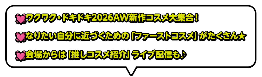 ワクワク・ドキドキ2026AW新作コスメ大集合！なりたい自分に近づくための「ファーストコスメ」がたくさん★会場からは「推しコスメ紹介」ライブ配信も♪