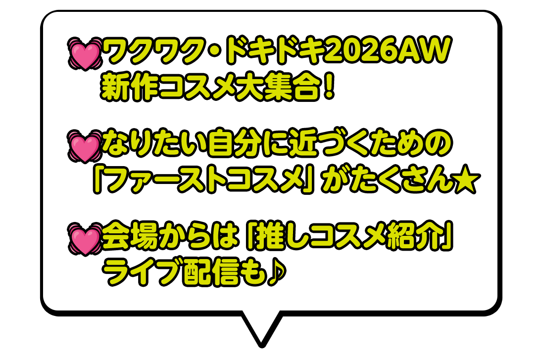 ワクワク・ドキドキ2026AW新作コスメ大集合！なりたい自分に近づくための「ファーストコスメ」がたくさん★会場からは「推しコスメ紹介」ライブ配信も♪