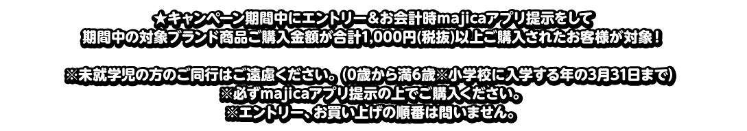 ★キャンペーン期間中にエントリー＆お会計時majicaアプリ提示をして期間中の対象ブランド商品ご購入金額が合計1,000円(税抜)以上ご購入されたお客様が対象！※未就学児の方のご同行はご遠慮ください。（0歳から満6歳※小学校に入学する年の3月31日まで）※必ずmajicaアプリ提示の上でご購入ください。※エントリー、お買い上げの順番は問いません。