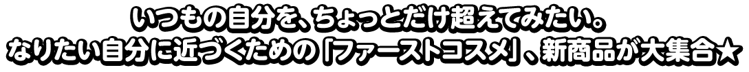 いつもの自分を、ちょっとだけ超えてみたい。なりたい自分に近づくための「ファーストコスメ」、新商品が大集合★