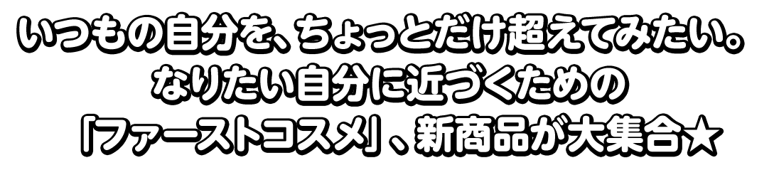 いつもの自分を、ちょっとだけ超えてみたい。なりたい自分に近づくための「ファーストコスメ」、新商品が大集合★