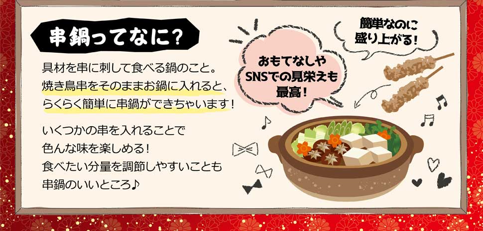 串鍋ってなに？ 具材を串に刺して食べる鍋の事。焼き鳥串をそのままお鍋にいれると、らくらく簡単に串鍋ができちゃいます! 冷凍だから使いたい時にほしい分だけ使える! 凍ったまま鍋に入れるだけなので本当に簡単!