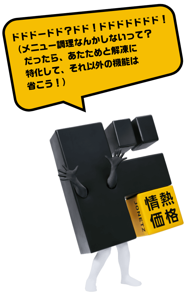 ドドドードド？ドド！ドドドドドドド！（メニュー調理なんかしないって？だったら、あたためと解凍に特化して、それ以外の機能は省こう！）