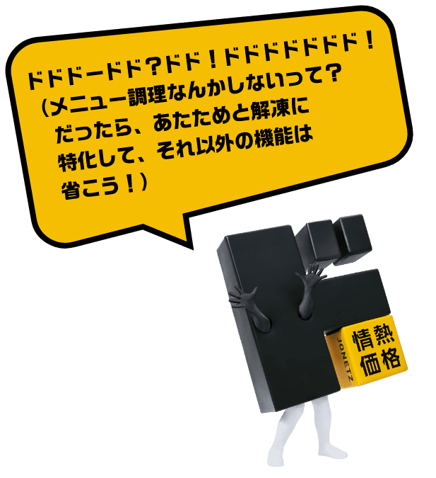 ドドドードド？ドド！ドドドドドドド！（メニュー調理なんかしないって？だったら、あたためと解凍に特化して、それ以外の機能は省こう！）