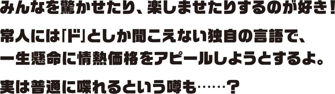 みんなを驚かせたり、楽しませたりするのが好き！常人には｢ド｣としか聞こえない独自の言語で、一生懸命に情熱価格をアピールしようとするよ。実は普通に喋れるという噂も……？