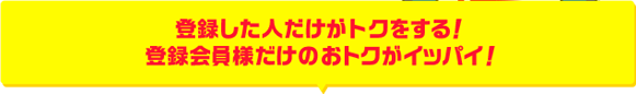 登録した人だけがトクをする!登録会員様だけのおトクがイッパイ!