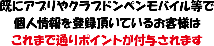 既にアプリやクラブドンペンモバイル等で個人情報を登録頂いているお客様はこれまで通りポイントが付与されます