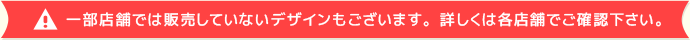 一部店舗では販売していないデザインもございます。詳しくは各店舗でご確認下さい。