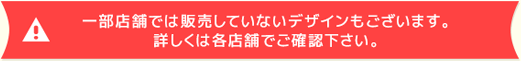 一部店舗では販売していないデザインもございます。詳しくは各店舗でご確認下さい。