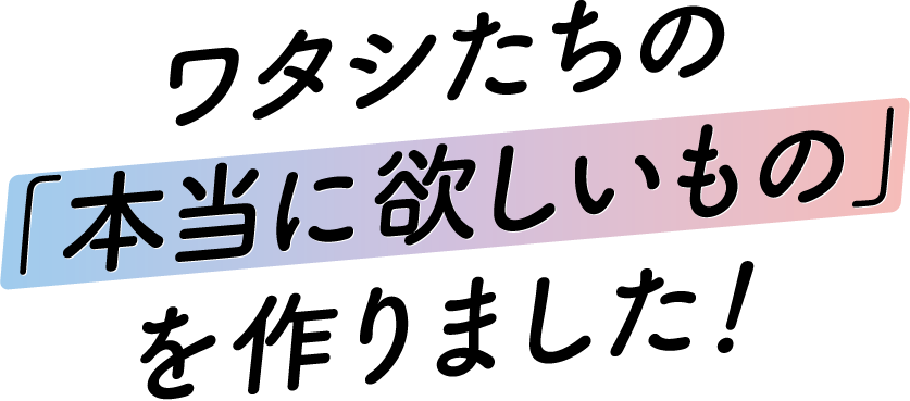 ワタシたちの本当に欲しいものを作りました！