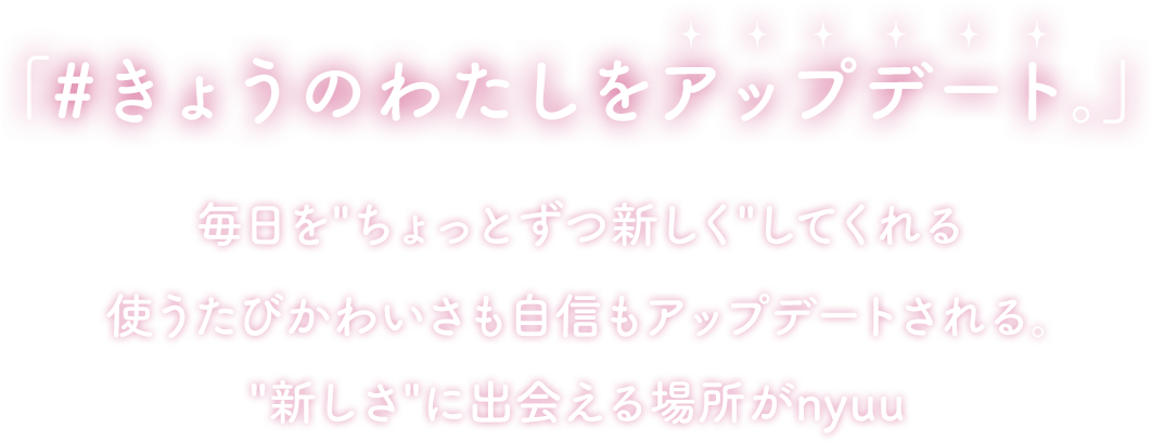 「#きょうのわたしをアップデート。」毎日をちょっとずつ新しくしてくれる 使うたびかわいさも自信もアップデートされる。 新しさに出会える場所がnyuu